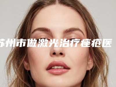 苏州市做激光治疗痤疮医院上榜名单十强最新整理（苏州市做激光治疗痤疮整形医院）