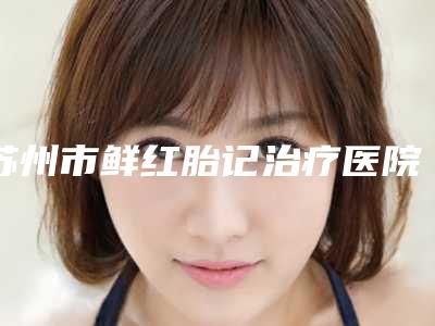 苏州市鲜红胎记治疗医院在榜名单前十名哪个医-苏州市鲜红胎记治疗整形医院