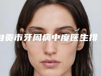 自贡市牙周病中度医生排行top10强名单如下-自贡市童高阳口腔医生