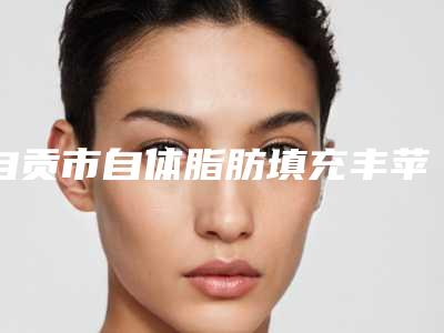 自贡市自体脂肪填充丰苹果肌医院口碑排行榜top10强大分享-自贡邹氏美容放心选择不踩雷