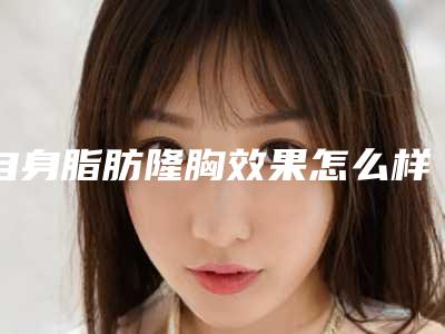 自身脂肪隆胸效果怎么样图片(自体脂肪隆胸效果好吗)