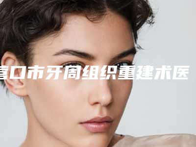 营口市牙周组织重建术医院上榜清单十强翘首以盼(营口王世荣口腔诊所实力技术过硬推荐)