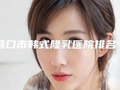 营口市韩式隆乳医院排名前10名单整理好了(营口芊美医疗美容诊所专家大咖实力入围)
