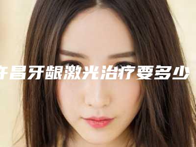 许昌牙龈激光治疗要多少钱哪家医院效果好