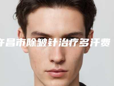 许昌市除皱针治疗多汗费用表明细全新解密一览(除皱针治疗多汗均价为:4483元)