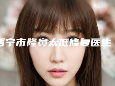 西宁市隆鼻太低修复医生在榜名单十强良心推荐-李改平医生技术流派不要小看