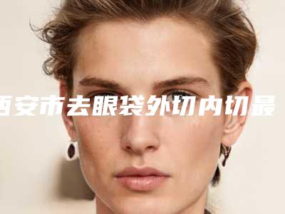 西安市去眼袋外切内切最好的医院(西安张凤丝诊所值得关注)