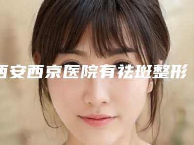 西安西京医院有祛斑整形吗与西安铭楠朵美医疗美容诊所你更喜欢哪一家