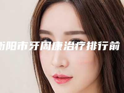 衡阳市牙周康治疗排行前十专业评点-衡阳市牙周康治疗口腔医生