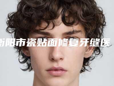 衡阳市瓷贴面修复牙缝医院上榜清单十强实力名单更新(衡阳市瓷贴面修复牙缝口腔医院人气颇高)