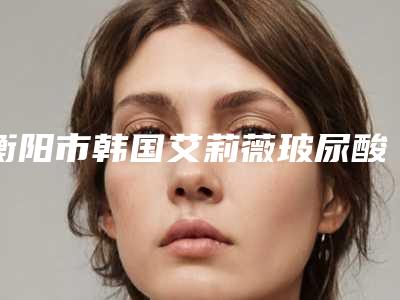 衡阳市韩国艾莉薇玻尿酸医生排名前十位免费查看-胡可斌医生怎么选