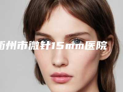 衢州市微针15mm医院排行榜综合实力十强精选(衢州市微针15mm整形医院)