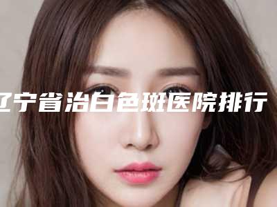 辽宁省治白色斑医院排行榜前十位名单-辽宁省治白色斑整形医院