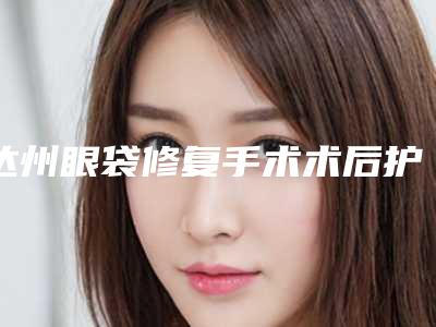 达州眼袋修复手术术后护理有哪些