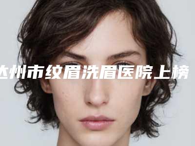 达州市纹眉洗眉医院上榜清单前十名专个点评(达州市中心医院(达州人民医院)整形美容外科夺得最后一席)