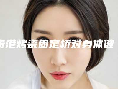 贵港烤瓷固定桥对身体健康有影响么