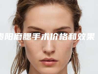 贵阳磨腮手术价格和效果怎样_贵阳磨腮效果怎么样 价格大概需要多少钱