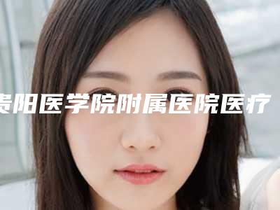 贵阳医学院附属医院医疗整形烧伤外科,贵医附属乌当医院整形科告诉你哪家好且实惠