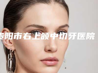 贵阳市右上颌中切牙医院排行前十名变天了(贵阳市右上颌中切牙整形医院)