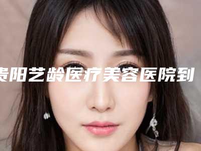 贵阳艺龄医疗美容医院到底如何-推荐李懿医生,梁立汉医生,李章医生