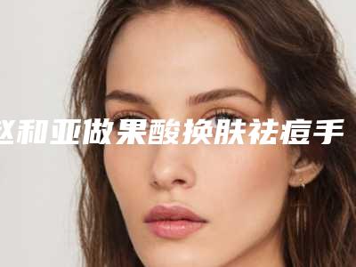 赵和亚做果酸换肤祛痘手术的效果究竟好