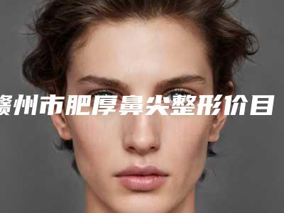 赣州市肥厚鼻尖整形价目表来啦-赣州市立医院手术价格及优点