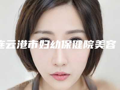 连云港市妇幼保健院美容科,连云港亿大整形美容门诊部技术实力、口碑评价、价格表PK