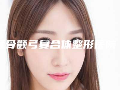 颧骨颧弓复合体整形医院推荐:颧骨颧弓复合体医院前30位机构点评