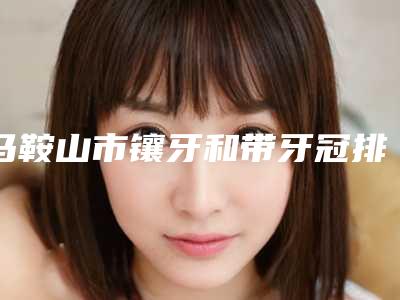马鞍山市镶牙和带牙冠排行前十权威名单盘点-马鞍山市镶牙和带牙冠口腔医生