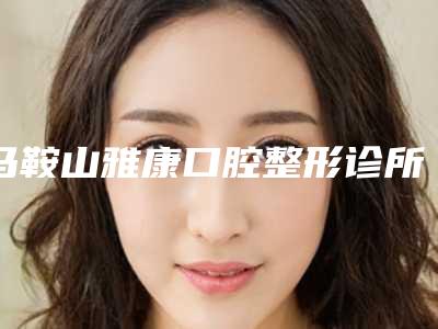 马鞍山雅康口腔整形诊所价格表(费用)抢鲜详细-附美牙冠矫正牙齿案例