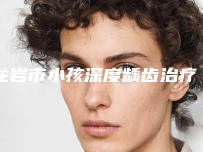 龙岩市小孩深度龋齿治疗排名前十全是实力派-龙岩市小孩深度龋齿治疗口腔医生