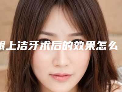 龈上洁牙术后的效果怎么样会不会反弹