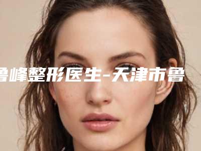 鲁峰整形医生-天津市鲁峰医生脸上去除雀斑知名度高口碑好