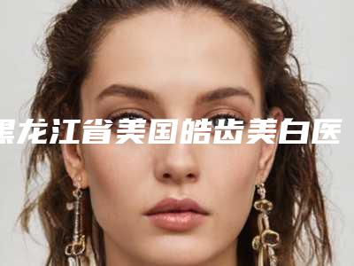 黑龙江省美国皓齿美白医生排名榜口碑up-黑龙江省美国皓齿美白口腔医生