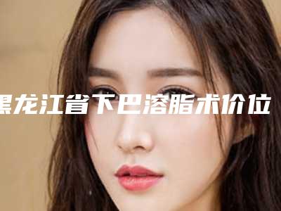 黑龙江省下巴溶脂术价位表在线查询-黑龙江省下巴溶脂术均价为18598元