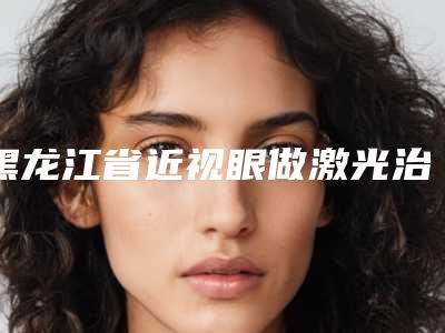 黑龙江省近视眼做激光治疗价格价位表2025经典项目揭开-黑龙江省近视眼做激光治疗均价为12733元