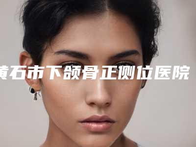 黄石市下颌骨正侧位医院在榜清单十强权威机构名单-黄石蜜司医疗美容领衔榜前三名