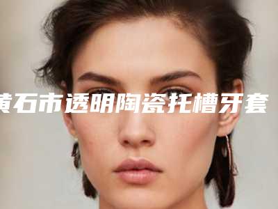 黄石市透明陶瓷托槽牙套价目表2025版更新一览-黄石市透明陶瓷托槽牙套价格