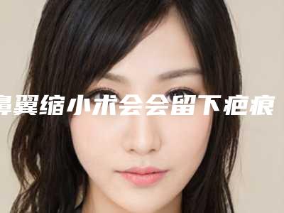 鼻翼缩小术会会留下疤痕吗（缩小鼻翼外切会不会有疤）
