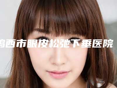 鸡西市眼皮松弛下垂医院哪家哪家做得好-眼皮松弛下垂美容哪里优惠