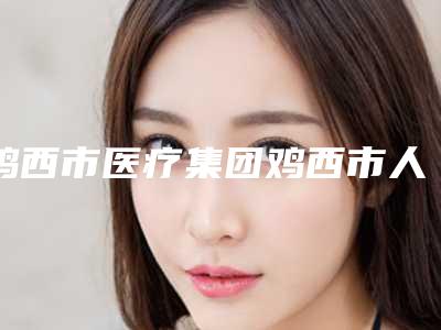 鸡西市医疗集团鸡西市人民医院价目表热门全新一览附移植睫毛案例