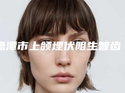 鹰潭市上颌埋伏阻生智齿收费标准官方2025正版更新-鹰潭市上颌埋伏阻生智齿价格