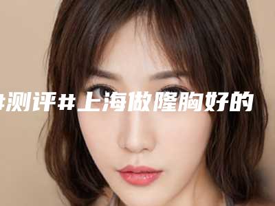 #测评#上海做隆胸好的医院排名前三的整形医院有韩啸等入围!各凭实力~