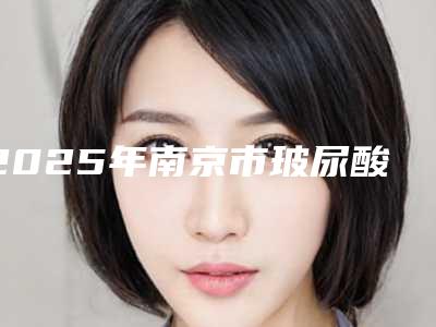 2025年南京市玻尿酸改善法令纹整形医院排名前十位专业敲定