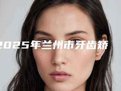 2025年兰州市牙齿矫正手术价格(费用)清单2025医院简介(兰州市牙齿矫正手术美容手术价格汇总)