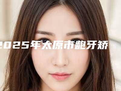 2025年太原市龅牙矫正价格收费表全新曝光一览-太原市龅牙矫正手术需要多少费用