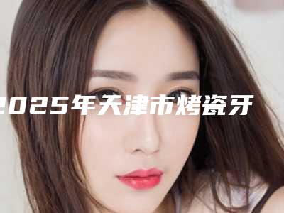 2025年天津市烤瓷牙树脂粘合价格收费表曝光_全新展示-天津市烤瓷牙树脂粘合费用需多少