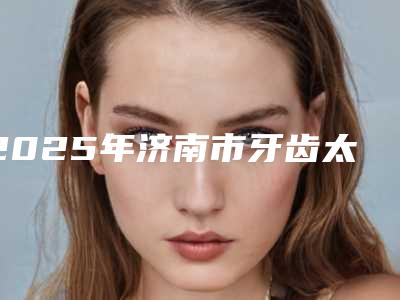 2025年济南市牙齿太矫正医院排名top10一览榜单公布-济南佳鹊口腔诊所分享排名前四口碑