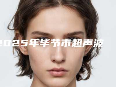 2025年毕节市超声波法祛眼袋整形医院排名前十哪家口碑好