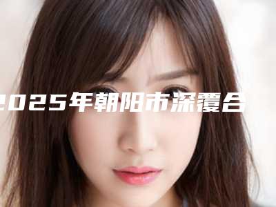 2025年朝阳市深覆合牙套医院在榜清单前十综合发布-朝阳市深覆合牙套口腔医院